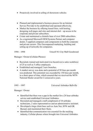 • Proactively involved in selling of showroom vehicles
• Planned and implemented a business process for an Internet
Service Provider to be established and operated effectively.
• Market the business by offering leased lines, web hosting,
designing web pages and sites and internet dial – up access to he
corporate and private subscribers.
• Create and maintained a clientele base of over 2000 subscribers.
• As a registered Microsoft OEM Systems Partner and computer
dealer, I supplied computers and components to both the corporate
and private sectors. This Encompassed marketing, building and
setting up of networks for companies.
1994 – 1998 Unicell N1 City Mall Goodwood
Manager / Owner (Cellular Phones)
• Recruited, trained and motivated (via Incentives) a sales workforce
of 25 as well as 5 office employees.
• Established and managed 2 new branches.
• A market survey was done and a potential of 50 lines per month
was predicted. This potential was exceeded by 150 lines per month,
in a short space of time, which ensured that we received the MTN
National Dealer award for 2 consecutive years.
1993 – 1997 Universal Airbrakes Bellville
Manager / Owner
• Identified that there was a gap in the market for a 24 hour airbrake
service and established Universal Airbrakes.
• Recruited and managed a staff compliment of 10 airbrake
technicians, 2 sales representatives and an administrative assistant.
• Developed a large client base such as Auto Net, SFW and OK
Bazaars and maintained their fleets.
• Identified that communication was essential for the trucking
industry, Cellular phones where brought into Universal Airbrakes
 