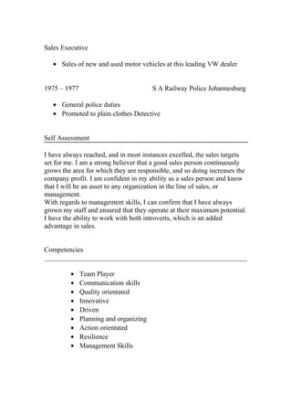 Sales Executive
• Sales of new and used motor vehicles at this leading VW dealer
1975 – 1977 S A Railway Police Johannesburg
• General police duties
• Promoted to plain clothes Detective
Self Assessment
I have always reached, and in most instances excelled, the sales targets
set for me. I am a strong believer that a good sales person continuously
grows the area for which they are responsible, and so doing increases the
company profit. I am confident in my ability as a sales person and know
that I will be an asset to any organization in the line of sales, or
management.
With regards to management skills, I can confirm that I have always
grown my staff and ensured that they operate at their maximum potential.
I have the ability to work with both introverts, which is an added
advantage in sales.
Competencies
___________________________________________________________
• Team Player
• Communication skills
• Quality orientated
• Innovative
• Driven
• Planning and organizing
• Action orientated
• Resilience
• Management Skills
 
