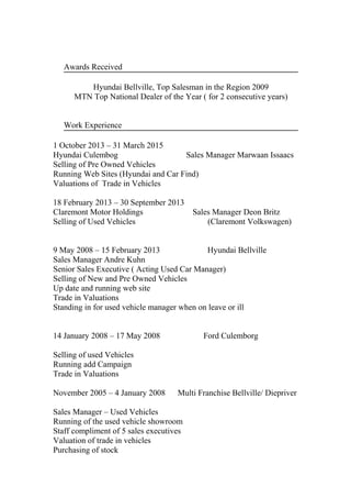 Awards Received
Hyundai Bellville, Top Salesman in the Region 2009
MTN Top National Dealer of the Year ( for 2 consecutive years)
Work Experience
1 October 2013 – 31 March 2015
Hyundai Culembog Sales Manager Marwaan Issaacs
Selling of Pre Owned Vehicles
Running Web Sites (Hyundai and Car Find)
Valuations of Trade in Vehicles
18 February 2013 – 30 September 2013
Claremont Motor Holdings Sales Manager Deon Britz
Selling of Used Vehicles (Claremont Volkswagen)
9 May 2008 – 15 February 2013 Hyundai Bellville
Sales Manager Andre Kuhn
Senior Sales Executive ( Acting Used Car Manager)
Selling of New and Pre Owned Vehicles
Up date and running web site
Trade in Valuations
Standing in for used vehicle manager when on leave or ill
14 January 2008 – 17 May 2008 Ford Culemborg
Selling of used Vehicles
Running add Campaign
Trade in Valuations
November 2005 – 4 January 2008 Multi Franchise Bellville/ Diepriver
Sales Manager – Used Vehicles
Running of the used vehicle showroom
Staff compliment of 5 sales executives
Valuation of trade in vehicles
Purchasing of stock
 