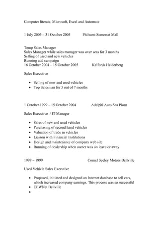 Computer literate, Microsoft, Excel and Automate
1 July 2005 – 31 October 2005 Philwest Somerset Mall
Temp Sales Manager
Sales Manager while sales manager was over seas for 3 months
Selling of used and new vehicles
Running add campaign
16 October 2004 – 15 October 2005 Kelfords Helderberg
Sales Executive
• Selling of new and used vehicles
• Top Salesman for 5 out of 7 months
1 October 1999 – 15 October 2004 Adelphi Auto Sea Piont
Sales Executive / IT Manager
• Sales of new and used vehicles
• Purchasing of second hand vehicles
• Valuation of trade in vehicles
• Liaison with Financial Institutions
• Design and maintenance of company web site
• Running of dealership when owner was on leave or away
1998 – 1999 Cornel Seeley Motors Bellville
Used Vehicle Sales Executive
• Proposed, initiated and designed an Internet database to sell cars,
which increased company earnings. This process was so successful
• CEWNet Bellville
•
 