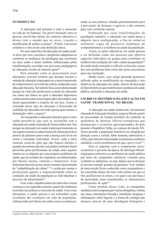 774


INTRODUÇÃO                                                tendo as suas práticas voltadas prioritariamente para
                                                          a prevenção de doenças e agravos e não somente
       A educação está presente a todo o momento          para cura conforme outrora.
na vida do ser humano. Ela prevê interação entre as              Embasada por essas transformações de
pessoas envolvidas dentro do contexto educativo e         paradigma sanitário, a educação em saúde passa a
destas com o mundo que as cerca, visando a                adquirir nova configuração, a fim de tornar-se
modificação de ambas as partes(1). Porém, é processo      realmente capaz de promover mudanças de
complexo e não existe uma definição única .               comportamentos e a melhora na saúde da população.
       No caso específico da educação em saúde pode-             Assim, as ações educativas em saúde passam
se dizer que seus conceitos e propósitos adaptaram-se     a ser definidas como um processo que objetiva
conforme as mudanças de paradigma que ocorreram           capacitar indivíduos ou grupos para contribuir na
no setor saúde e foram também influenciadas pelas         melhoria das condições de vida e saúde da população(6)
transformações ocorridas nos processos pedagógicos        devendo ainda estimular a reflexão crítica das causas
da educação escolar de maneira geral(2) .                 dos seus problemas bem como das ações necessárias
       Para entender como se processaram essas            para sua resolução.
alterações, convém lembrar que durante séculos o                 Sendo assim, esse artigo pretende promover
método de educação empregado era a mera transmissão       reflexão sobre as modificações na concepção e nos
de conhecimentos sem reflexão crítica, conhecido como     objetivos da educação em saúde, através da descrição
educação bancária. Tal método ficou assim denominado      de fatos históricos que modificaram as práticas de saúde
porque na visão dos professores a mente do educando       pública, incluindo a educação em saúde.
era como um banco no qual o educador depositava
conhecimentos para serem arquivados (decorados) sem       UM BREVE HISTÓRICO DA EDUCAÇÃO EM
serem questionados a respeito do seu teor. Assim, o       SAÚDE TRADICIONAL NO BRASIL
conteúdo desse tipo de educação é dissociado da
realidade do educando servindo apenas para manter a                A educação em saúde tradicional, inicialmente
dominação sobre a massa(3).                               chamada de Educação Sanitária, surge no Brasil a partir
       Ao transportar a educação bancária para o setor    da necessidade do Estado brasileiro de controlar as
saúde percebe-se que essa se assemelha com a              epidemias de doenças infecto-contagiosas que
educação em saúde realizada de forma tradicional. Isto    ameaçavam a economia agroexportadora do país
porque na educação em saúde tradicional transmite-se      durante a República Velha, no começo do século XX.
aos sujeitos normas (conhecimento) de forma prescritiva   Nesse período a população brasileira era atingida por
através de palestras para evitar a doença sem levar em    doenças como a varíola, febre amarela, tuberculose e
conta a realidade individual. Assim, cabe a estes         sífilis, que estavam relacionadas às péssimas condições
somente acatá-las para que não fiquem doentes e           sanitárias e socio-econômicas em que o povo vivia(6-7).
quando tais normas não são executadas conforme foram               Sem se importar com o componente socio-
prescritas pelos profissionais de saúde, estes sujeitos   econômico o governo da época, de ideologia liberal-
tornam-se os culpados por seus próprios problemas de      oligárquica enfrentava os problemas de saúde pública
saúde, que na verdade são originários ou influenciados    por meio de campanhas sanitárias voltadas para
por fatores sociais, culturais e financeiros. Esse        combater as epidemias, ou seja, depois que as doenças
fenômeno descrito acima, muito comum é denominado         já haviam tomado grandes proporções. Este modelo
de “culpabilização da vítima” (4) e acaba por isentar o   de intervenção ficou conhecido como campanhista e
profissional quanto a responsabilidade sobre as           foi concebido dentro de uma visão militar em que os
condições de saúde da população ao individualizar o       fins justificavam os meios, e no qual o uso da força e
processo de adoecimento(5).                               da autoridade eram considerados os instrumentos
       Essa visão culpabilizadora do indivíduo/vítima     preferenciais de ação(8).
começou a ser superada somente a partir de mudanças                Como produto dessa visão, as campanhas
ocorridas nas práticas e conceitos de saúde. Com essas    sanitárias eram compostas por vacina obrigatória, vistoria
alterações, a saúde passou a ser entendida como           nas casas, internações forçadas, interdição, despejos e
resultante das condições de vida da população,            informações sobre higiene e a forma de contágio das
influenciadas por fatores de cunho socio-econômicos,      doenças através de uma abordagem biologista e



Cogitare Enferm 2009 Out/Dez; 14(4):773-6
 