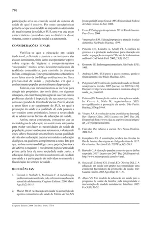 776


participação ativa no controle social do sistema de                [monografia].Campo Grande (MS):Universidade Federal
saúde do qual é usuário. Por essas características                 de Mato Grosso do Sul; 2008.
percebe-se que esse modelo se enquadra às demandas
                                                              3.   Freire P. Pedagogia do oprimido. 38ª ed.Rio de Janeiro:
do atual sistema de saúde, o SUS, uma vez que essas
                                                                   Paz e Terra; 2004.
características coincidem com as diretrizes desse
sistema, como o controle social e a autonomia.                4.   Vasconcelos EM. Educação popular e atenção à saúde
                                                                   da família. São Paulo: Hucitec; 1999.
CONSIDERAÇÕES FINAIS
                                                              5.   Pimenta DN, Leandro A, Schall VT. A estética do
       Verifica-se que a educação em saúde                         grotesco e a produção audiovisual para educação em
tradicional, refletindo a postura e os interesses das              saúde: segregação ou empatia? O caso da leishmaniose
                                                                   no Brasil. Cad Saúde Publ. 2007; 23(5):15-22.
classes dominantes, tinha como escopo manter o povo
sobre regras de higiene e comportamentos                      6.   Kwamoto EE. Enfermagem comunitária. São Paulo: EPU;
“adequados” muitas vezes descontextualizados da                    1995.
realidade comunitária, para controle de doenças
infecto-contagiosas. Estes procedimentos educativos           7.   Andrade LOM. SUS passo a passo: normas, gestão e
eram feitos através do diálogo unidirecional no fluxo              financiamento. São Paulo: Hucitec; 2001.
profissional de saúde – população, em que o
                                                              8.   Polignano MV. História das políticas de saúde no Brasil:
conhecimento popular era totalmente desprezado.
                                                                   uma pequena revisão. 2007. [acesso em 2007 Dez 26].
       Todavia, esse método mostrou-se ineficaz para               Disponível: http://www.internatorural.medicina.ufmg.br/
atingir tais propósitos. Ao invés disto, em algumas                saude_no_brasil.rtf.
situações, ele contribuiu para agravar ou criar outros
problemas devido à imposição do seu autoritarismo,            9.   Pedrosa JIS. Promoção da saúde e educação em saúde.
como no episódio da Revolta da Vacina. Porém, devido               In: Castro A, Malo M, organizadores. SUS:
a esses fatos e ao surgimento do SUS, no qual a                    ressignificando a promoção da saúde. São Paulo:
                                                                   Hucitec; 2006.p.59-64.
promoção da saúde e a qualidade de vida passam a
ser tratados como prioridades, houve a necessidade            10. Viveiro AA. A revolta da vacina [periódico na Internet].
de se adotar novas formas de educação em saúde.                   Rev Eletron Ciênc. 2003 [acesso em 2007 Dez 20].
       Assim, nessa conjuntura, contata-se que as                 Disponível: hhp://www.cdcc.sc.usp.br/ciencia/artigos/
metodologias de educação em saúde mais adequadas                  art_21/revoltavacina.html.
para poder satisfazer as necessidades de saúde da
                                                              11. Carvalho JM. Abaixo a vacina. Rev Nossa História.
população, preservando a sua autonomia, valorizando
                                                                  2004:50-7.
o seu saber e buscando uma melhoria na sua qualidade
de vida são a educação popular em saúde e a educação          12. Gonçalves RS. A construção jurídica das favelas do
dialógica, na qual uma complementa a outra. Isto por              Rio de Janeiro: das origens ao código de obras de 1937.
que, ambas mantém o diálogo com a população e troca               Os urbanitas: Rev Antr Urb. 2007 Fev;4(5):20-3.
de saberes e enquanto o movimento popular em saúde
prima pela luta de uma sociedade mais justa, a                13. Hurtado C. A educação popular: conceito que se define
                                                                  na práxis. 2007. [acesso em 2007 Dez 20] Disponível:
educação dialógica incentiva a autonomia do cuidado
                                                                  http://www.redepopsaude.com.br/varal..
em saúde e a participação do indíviduo no controle e
fiscalização do serviço de saúde .                            14. Souza AC, Colomé ICS, Costa LED, Oliveira DLLC. A
                                                                  educação em saúde com grupos na comunidade: uma
REFERÊNCIAS                                                       estratégia facilitadora da promoção da saúde. Rev
                                                                  Gaúcha Enferm. 2005 Ago;26(2):147-153.
1.   Girondi J, Nothaft S, Mallmann F. A metodologia
     problematizadora utilizada pelo enfermeiro na educação   15. Alves VS. Um modelo de educação em saúde para o
     sexual de adolescentes. Cogitare Enferm. 2006 Maio/          programa de saúde da família: pela integralidade e
     Ago;11(2):161-5.                                             reorientação do modelo assistencial. Interface. 2005
                                                                  Fev;9(16):39-52.
2.   Maciel MED. A educação em saúde na concepção do
     agentes comunitários de saúde de Fátima do Sul-MS



Cogitare Enferm 2009 Out/Dez; 14(4):773-6
 
