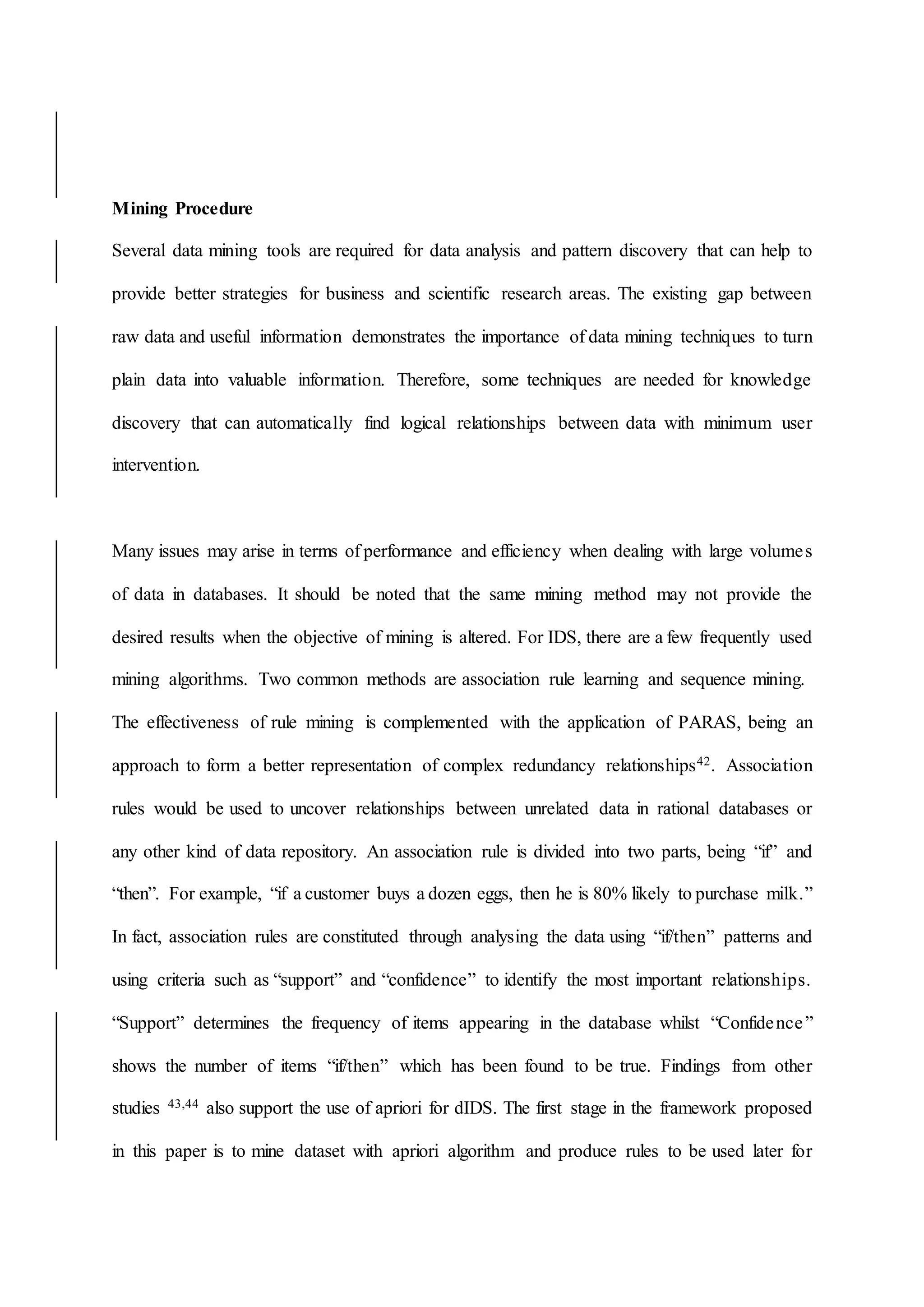 Mining Procedure
Several data mining tools are required for data analysis and pattern discovery that can help to
provide better strategies for business and scientific research areas. The existing gap between
raw data and useful information demonstrates the importance of data mining techniques to turn
plain data into valuable information. Therefore, some techniques are needed for knowledge
discovery that can automatically find logical relationships between data with minimum user
intervention.
Many issues may arise in terms of performance and efficiency when dealing with large volumes
of data in databases. It should be noted that the same mining method may not provide the
desired results when the objective of mining is altered. For IDS, there are a few frequently used
mining algorithms. Two common methods are association rule learning and sequence mining.
The effectiveness of rule mining is complemented with the application of PARAS, being an
approach to form a better representation of complex redundancy relationships42. Association
rules would be used to uncover relationships between unrelated data in rational databases or
any other kind of data repository. An association rule is divided into two parts, being “if” and
“then”. For example, “if a customer buys a dozen eggs, then he is 80% likely to purchase milk.”
In fact, association rules are constituted through analysing the data using “if/then” patterns and
using criteria such as “support” and “confidence” to identify the most important relationships.
“Support” determines the frequency of items appearing in the database whilst “Confidence”
shows the number of items “if/then” which has been found to be true. Findings from other
studies 43,44 also support the use of apriori for dIDS. The first stage in the framework proposed
in this paper is to mine dataset with apriori algorithm and produce rules to be used later for
 