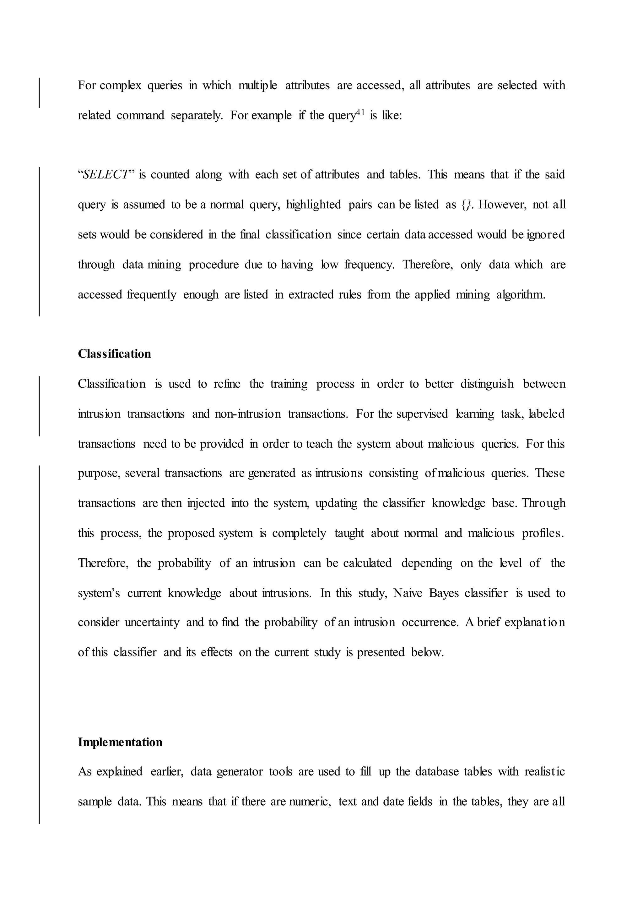 For complex queries in which multiple attributes are accessed, all attributes are selected with
related command separately. For example if the query41 is like:
“SELECT” is counted along with each set of attributes and tables. This means that if the said
query is assumed to be a normal query, highlighted pairs can be listed as {}. However, not all
sets would be considered in the final classification since certain data accessed would be ignored
through data mining procedure due to having low frequency. Therefore, only data which are
accessed frequently enough are listed in extracted rules from the applied mining algorithm.
Classification
Classification is used to refine the training process in order to better distinguish between
intrusion transactions and non-intrusion transactions. For the supervised learning task, labeled
transactions need to be provided in order to teach the system about malicious queries. For this
purpose, several transactions are generated as intrusions consisting of malicious queries. These
transactions are then injected into the system, updating the classifier knowledge base. Through
this process, the proposed system is completely taught about normal and malicious profiles.
Therefore, the probability of an intrusion can be calculated depending on the level of the
system’s current knowledge about intrusions. In this study, Naive Bayes classifier is used to
consider uncertainty and to find the probability of an intrusion occurrence. A brief explanation
of this classifier and its effects on the current study is presented below.
Implementation
As explained earlier, data generator tools are used to fill up the database tables with realistic
sample data. This means that if there are numeric, text and date fields in the tables, they are all
 