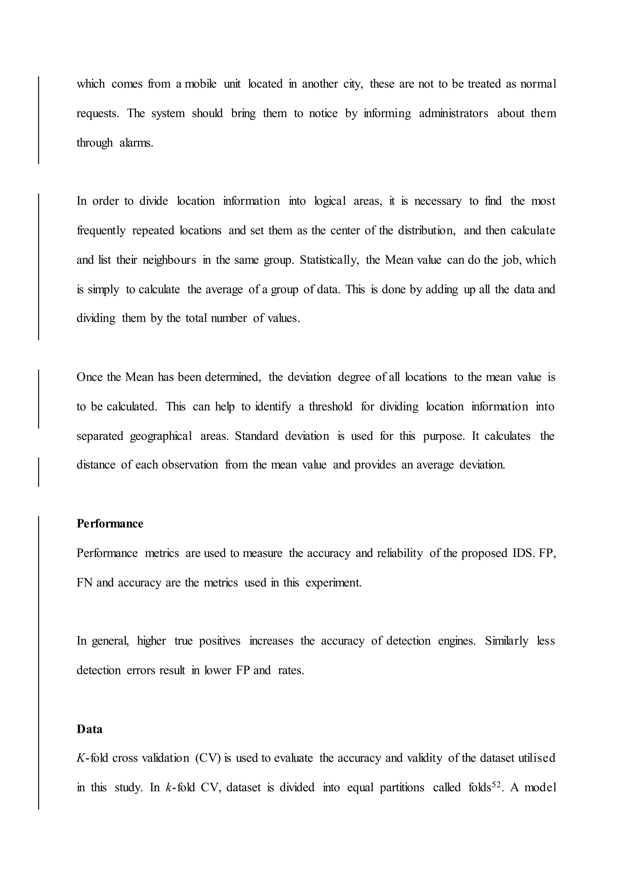 which comes from a mobile unit located in another city, these are not to be treated as normal
requests. The system should bring them to notice by informing administrators about them
through alarms.
In order to divide location information into logical areas, it is necessary to find the most
frequently repeated locations and set them as the center of the distribution, and then calculate
and list their neighbours in the same group. Statistically, the Mean value can do the job, which
is simply to calculate the average of a group of data. This is done by adding up all the data and
dividing them by the total number of values.
Once the Mean has been determined, the deviation degree of all locations to the mean value is
to be calculated. This can help to identify a threshold for dividing location information into
separated geographical areas. Standard deviation is used for this purpose. It calculates the
distance of each observation from the mean value and provides an average deviation.
Performance
Performance metrics are used to measure the accuracy and reliability of the proposed IDS. FP,
FN and accuracy are the metrics used in this experiment.
In general, higher true positives increases the accuracy of detection engines. Similarly less
detection errors result in lower FP and rates.
Data
K-fold cross validation (CV) is used to evaluate the accuracy and validity of the dataset utilised
in this study. In k-fold CV, dataset is divided into equal partitions called folds52. A model
 