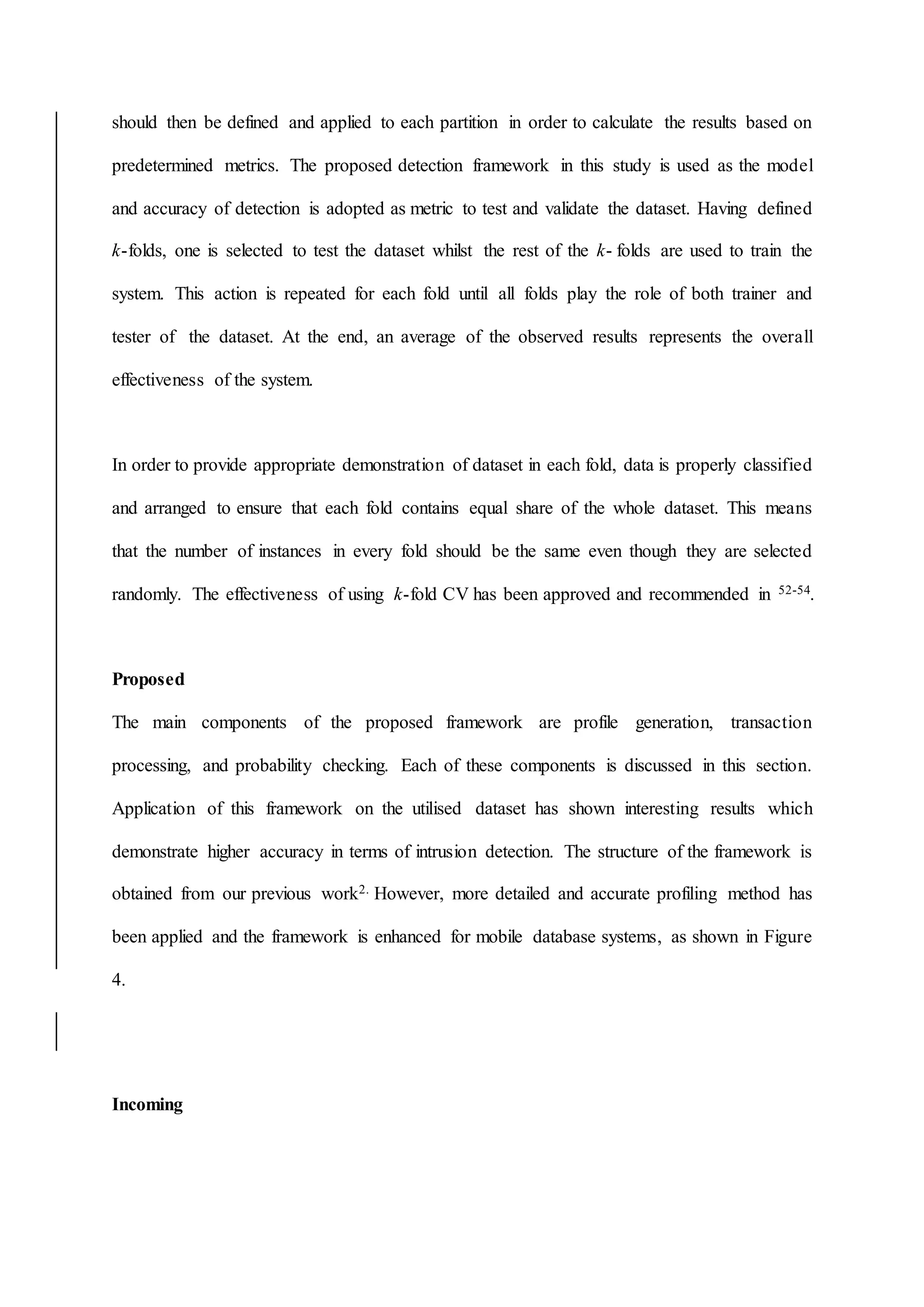should then be defined and applied to each partition in order to calculate the results based on
predetermined metrics. The proposed detection framework in this study is used as the model
and accuracy of detection is adopted as metric to test and validate the dataset. Having defined
k-folds, one is selected to test the dataset whilst the rest of the k- folds are used to train the
system. This action is repeated for each fold until all folds play the role of both trainer and
tester of the dataset. At the end, an average of the observed results represents the overall
effectiveness of the system.
In order to provide appropriate demonstration of dataset in each fold, data is properly classified
and arranged to ensure that each fold contains equal share of the whole dataset. This means
that the number of instances in every fold should be the same even though they are selected
randomly. The effectiveness of using k-fold CV has been approved and recommended in 52-54.
Proposed
The main components of the proposed framework are profile generation, transaction
processing, and probability checking. Each of these components is discussed in this section.
Application of this framework on the utilised dataset has shown interesting results which
demonstrate higher accuracy in terms of intrusion detection. The structure of the framework is
obtained from our previous work2. However, more detailed and accurate profiling method has
been applied and the framework is enhanced for mobile database systems, as shown in Figure
4.
Incoming
 