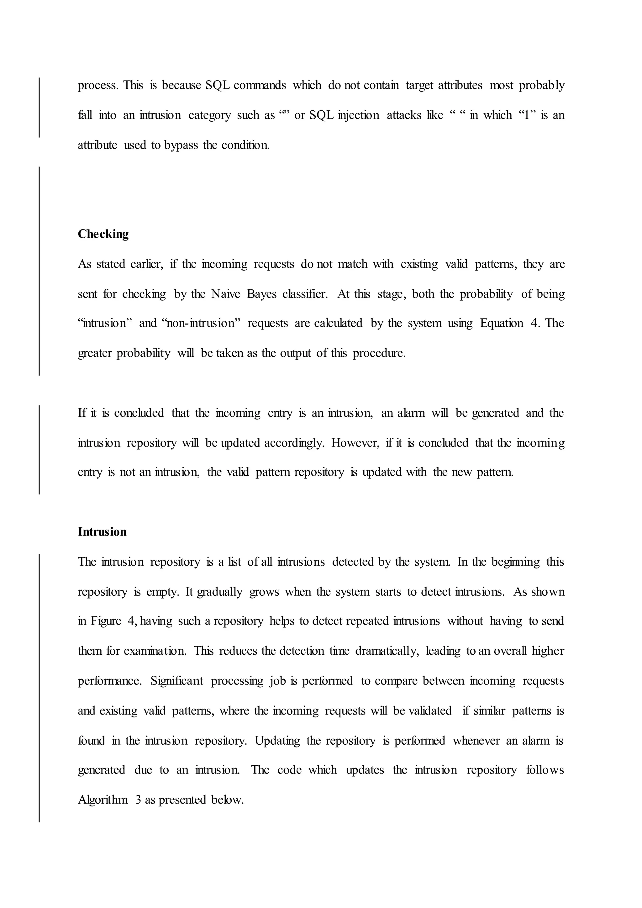 process. This is because SQL commands which do not contain target attributes most probably
fall into an intrusion category such as “” or SQL injection attacks like “ “ in which “1” is an
attribute used to bypass the condition.
Checking
As stated earlier, if the incoming requests do not match with existing valid patterns, they are
sent for checking by the Naive Bayes classifier. At this stage, both the probability of being
“intrusion” and “non-intrusion” requests are calculated by the system using Equation 4. The
greater probability will be taken as the output of this procedure.
If it is concluded that the incoming entry is an intrusion, an alarm will be generated and the
intrusion repository will be updated accordingly. However, if it is concluded that the incoming
entry is not an intrusion, the valid pattern repository is updated with the new pattern.
Intrusion
The intrusion repository is a list of all intrusions detected by the system. In the beginning this
repository is empty. It gradually grows when the system starts to detect intrusions. As shown
in Figure 4, having such a repository helps to detect repeated intrusions without having to send
them for examination. This reduces the detection time dramatically, leading to an overall higher
performance. Significant processing job is performed to compare between incoming requests
and existing valid patterns, where the incoming requests will be validated if similar patterns is
found in the intrusion repository. Updating the repository is performed whenever an alarm is
generated due to an intrusion. The code which updates the intrusion repository follows
Algorithm 3 as presented below.
 