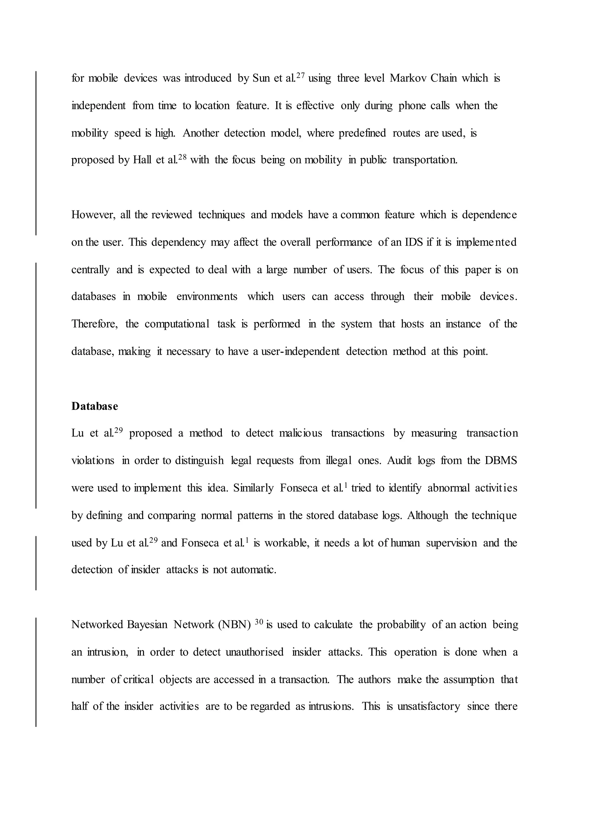 for mobile devices was introduced by Sun et al.27 using three level Markov Chain which is
independent from time to location feature. It is effective only during phone calls when the
mobility speed is high. Another detection model, where predefined routes are used, is
proposed by Hall et al.28 with the focus being on mobility in public transportation.
However, all the reviewed techniques and models have a common feature which is dependence
on the user. This dependency may affect the overall performance of an IDS if it is implemented
centrally and is expected to deal with a large number of users. The focus of this paper is on
databases in mobile environments which users can access through their mobile devices.
Therefore, the computational task is performed in the system that hosts an instance of the
database, making it necessary to have a user-independent detection method at this point.
Database
Lu et al.29 proposed a method to detect malicious transactions by measuring transaction
violations in order to distinguish legal requests from illegal ones. Audit logs from the DBMS
were used to implement this idea. Similarly Fonseca et al.1 tried to identify abnormal activities
by defining and comparing normal patterns in the stored database logs. Although the technique
used by Lu et al.29 and Fonseca et al.1 is workable, it needs a lot of human supervision and the
detection of insider attacks is not automatic.
Networked Bayesian Network (NBN) 30 is used to calculate the probability of an action being
an intrusion, in order to detect unauthorised insider attacks. This operation is done when a
number of critical objects are accessed in a transaction. The authors make the assumption that
half of the insider activities are to be regarded as intrusions. This is unsatisfactory since there
 