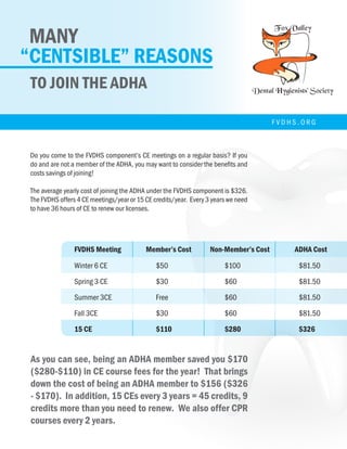 MANY
“CENTSIBLE” REASONS
TO JOIN THE ADHA
	
  	
  
Do	
  you	
  come	
  to	
  the	
  F
and	
  are	
  not	
  a	
  membe
costs	
  savings	
  of	
  joinin
The	
  average	
  yearly	
  co
The	
  FVDHS	
  offers	
  4	
  CE
to	
  have	
  36	
  hours	
  of	
  C
FVDHS	
  Meeting	
   Me
Winter	
  	
  	
  6	
  CE	
   $50
Spring	
  	
  	
  	
  3	
  CE	
   $30
Summer	
  3CE	
   Fre
Fall	
  	
  	
  	
  	
  	
  	
  	
  	
  3CE	
   $30
	
  	
  	
  	
  	
  	
  	
  	
  	
  	
  	
  	
  	
  	
  15	
  CE	
   $11
	
  
As	
  you	
  can	
  see,	
  being
fees	
  for	
  the	
  year!	
  	
  Th
($326	
  -­‐	
  $170).	
  	
  In	
  add
you	
  need	
  to	
  renew.	
  	
  W
benefits	
  to	
  being	
  a	
  m
• You	
  will	
  be	
  notif
Do you come to the FVDHS component’s CE meetings on a regular basis? If you
do and are not a member of the ADHA, you may want to consider the benefits and
costs savings of joining!
The average yearly cost of joining the ADHA under the FVDHS component is $326.
The FVDHS offers 4 CE meetings/year or 15 CE credits/year. Every 3 years we need
to have 36 hours of CE to renew our licenses.
As you can see, being an ADHA member saved you $170
($280-$110) in CE course fees for the year! That brings
down the cost of being an ADHA member to $156 ($326
- $170). In addition, 15 CEs every 3 years = 45 credits, 9
credits more than you need to renew. We also offer CPR
courses every 2 years.
FVDHS Meeting	 Member’s Cost	 Non-Member’s Cost	 ADHA Cost
Winter 6 CE		 	 $50			 $100			 $81.50
Spring 3 CE			 $30			 $60				 $81.50
Summer 3CE			Free			 $60				$81.50
Fall 3CE			$30			 $60				$81.50
15 CE				$110			 $280			$326
F V D H S . O R G
 