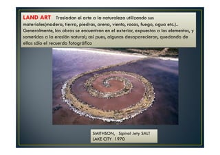 LAND ART Trasladan el arte a la naturaleza utilizando sus 
materiales(madera, tierra, piedras, arena, viento, rocas, fuego, agua etc.).. 
Generalmente, las obras se encuentran en el exterior, expuestas a los elementos, y 
sometidas a la erosión natural; así pues, algunas desaparecieron, quedando de 
ellas sólo el recuerdo fotográfico 
SMITHSON, S¡piral Jety SALT 
LAKE CITY 1970 
 