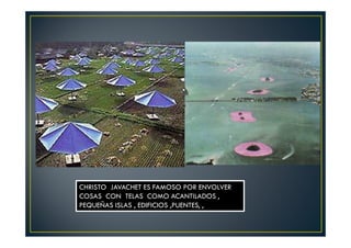 CHRISTO JAVACHET ES FAMOSO POR ENVOLVER 
COSAS CON TELAS COMO ACANTILADOS , 
PEQUEÑAS ISLAS , EDIFICIOS ,PUENTES, , 
 