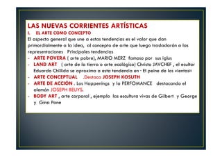 LAS NUEVAS CORRIENTES ARTÍSTICAS 
I. EL ARTE COMO CONCEPTO 
El aspecto general que une a estas tendencias es el valor que dan 
primordialmente a la idea, al concepto de arte que luego trasladarán a las 
representaciones Principales tendencias 
- ARTE POVERA ( arte pobre), MARIO MERZ famoso por sus iglus 
- LAND ART ( arte de la tierra o arte ecológico) Christo JAVCHEF , el ecultor 
Eduardo Chillida se aproxima a esta tendencia en · El peine de los vientos» 
- ARTE CONCEPTUAL .Destaca JOSEPH KOSUTH 
- ARTE DE ACCIÓN . Los Happenings y la PERFOMANCE destacando el 
alemán JOSEPH BEUYS. 
- BODY ART , arte corporal , ejemplo las escultura vivas de Gilbert y George 
y Gina Pane 
 