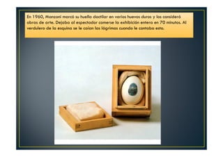 En 1960, Manzoni marcó su huella dactilar en varios huevos duros y los consideró 
obras de arte. Dejaba al espectador comerse la exhibición entera en 70 minutos. Al 
verdulero de la esquina se le caían las lágrimas cuando le contaba esto. 
 