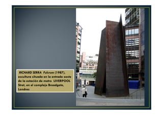 RICHARD SERRA Fulcrum (1987), 
escultura situada en la entrada oeste 
de la estación de metro LIVERPOOL 
Stret, en el complejo Broadgate, 
Londres 
 