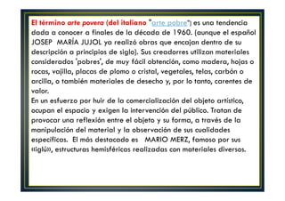 El término arte povera (del italiano "arte pobre") es una tendencia 
dada a conocer a finales de la década de 1960. (aunque el español 
JOSEP MARÍA JUJOL ya realizó obras que encajan dentro de su 
descripción a principios de siglo). Sus creadorres utilizan materiales 
considerados 'pobres', de muy fácil obtención, como madera, hojas o 
rocas, vajilla, placas de plomo o cristal, vegetales, telas, carbón o 
arcilla, o también materiales de desecho y, por lo tanto, carentes de 
valor. 
En un esfuerzo por huir de la comercialización del objeto artístico, 
ocupan el espacio y exigen la intervención del público. Tratan de 
provocar una reflexión entre el objeto y su forma, a través de la 
manipulación del material y la observación de sus cualidades 
específicas. El más destacado es MARIO MERZ, famoso por sus 
«iglú», estructuras hemisféricas realizadas con materiales diversos. 
 