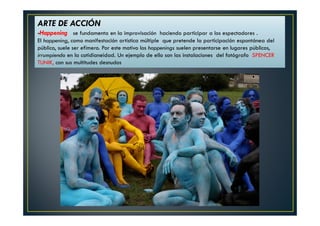 ARTE DE ACCIÓN 
-Happening se fundamenta en la improvisación haciendo participar a los espectadores . 
El happening, como manifestación artística múltiple que pretende la participación espontánea del 
público, suele ser efímero. Por este motivo los happenings suelen presentarse en lugares públicos, 
irrumpiendo en la cotidianeidad. Un ejemplo de ello son las instalaciones del fotógrafo SPENCER 
TUNIK, con sus multitudes desnudos 
 
