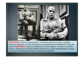 PERFOMANCE, frente a la improvisación, la actuación parte de un guión y manipula 
diferentes situaciones con el fin de generar una situación teatral Un ejemplo es la obra del 
alemán JOSEPH BEUYS quién en su perfomance « Como explicar un cuadro a una liebre 
muerta» aparece con la cabeza cubierta de miel y oro en polvo manteniéndose en silencio 
durante un rato intentando provocar la reacción del espectador 
 