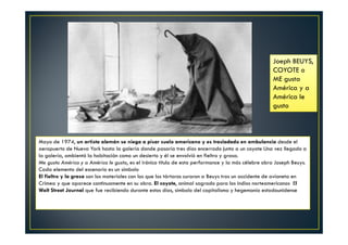Joeph BEUYS, 
COYOTE o 
ME gusta 
América y a 
América le 
gusto 
Mayo de 1974, un artista alemán se niega a pisar suelo americano y es trasladado en ambulancia desde el 
aeropuerto de Nueva York hasta la galería donde pasaría tres días encerrado junto a un coyote Una vez llegado a 
la galería, ambientó la habitación como un desierto y él se envolvió en fieltro y grasa. 
Me gusta América y a América le gusto, es el irónico título de esta performance y la más célebre obra Joseph Beuys. 
Cada elemento del escenario es un símbolo 
El fieltro y la grasa son los materiales con los que los tártaros curaron a Beuys tras un accidente de avioneta en 
Crimea y que aparece continuamente en su obra. El coyote, animal sagrado para los indios norteamericanos El 
Walt Street Journal que fue recibiendo durante estos días, símbolo del capitalismo y hegemonía estadounidense 
 