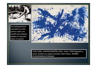 YVES KLEIN. ANTROPOMETRÍA AZUL hacia 1960 Pigmento y 
resina sintética en papel montado sobre lienzo MUSEO 
GUGGENHEIM DE BILBAO 
Las antropometrias 
consistían en untar 
pintura sobre una 
modela que después 
dejaba la impronta 
sobre el soporte 
 