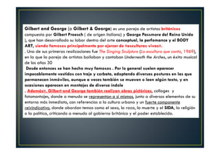 Gilbert and George (o Gilbert & George) es una pareja de artistas británicos 
compuesta por Gilbert Proesch ( de origen italiano) y George Passmore del Reino Unido 
), que han desarrollado su labor dentro del arte conceptual, la perfomance y el BODY 
ART, siendo famosos principalmente por ejercer de «esculturas vivas». 
. Una de sus primeras realizaciones fue The Singing Sculpture (La escultura que canta, 1969), 
en la que la pareja de artistas bailaban y cantaban Underneath the Arches, un éxito musical 
de los años 30 
Desde entonces se han hecho muy famosos . Por lo general suelen aparecer 
impecablemente vestidos con traje y corbata, adoptando diversas posturas en las que 
permanecen inmóviles, aunque a veces también se mueven o leen algún texto, y en 
ocasiones aparecen en montajes de diversa índole 
. Además», Gilbert and George también realizan obras pictóricas, collages y 
fotomontajes, donde a menudo se representan a sí mismos, junto a diversos elementos de su 
entorno más inmediato, con referencias a la cultura urbana y un fuerte componente 
reivindicativo, donde abordan temas como el sexo, la raza, la muerte y el SIDA, la religión 
o la política, criticando a menudo al gobierno británico y el poder establecido. 
 