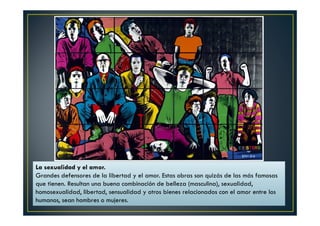 La sexualidad y el amor. 
Grandes defensores de la libertad y el amor. Estas obras son quizás de las más famosas 
que tienen. Resultan una buena combinación de belleza (masculina), sexualidad, 
homosexualidad, libertad, sensualidad y otros bienes relacionados con el amor entre los 
humanos, sean hombres o mujeres. 
 