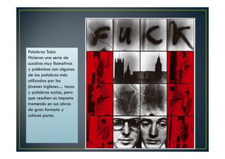 Palabras Tabú. 
Hicieron una serie de 
cuadros muy llamativos 
y polémicos con algunas 
de las palabras más 
utilizadas por los 
jóvenes ingleses… tacos 
y palabras sucias, pero 
que resultan un impacto 
tremendo en sus obras 
de gran formato y 
colores puros. 
 