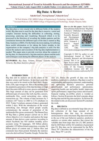 International Journal of Trend in Scientific Research and Development (IJTSRD)
Volume 6 Issue 5, July-August 2022 Available Online: www.ijtsrd.com e-ISSN: 2456 – 6470
@ IJTSRD | Unique Paper ID – IJTSRD50641 | Volume – 6 | Issue – 5 | July-August 2022 Page 1293
Big Data: A Review
Sakshi Goel1
, Neeraj Kumar2
, Saharsh Gera3
1
M Tech Scholar, CSE, MERI College of Engineering & Technology, Sampla, Haryana, India
2,3
Assistant Professor, CSE, MERI College of Engineering and Technology, Sampla, Haryana, India
ABSTRACT
Big data plays a very crucial role in different fields of the modern
world. Big data term is used for the data that is massive, varied and
complex structure having the difficulties in collecting, storing,
processing, analyzing and visualizing. Research which is to be
processed in the direction of revealing the hidden patterns and the
correlations between the different types of the data is named as Big
Data Analytics or BDA. For the better decision making, for utilizing
these useful information or for taking the better insights in the
organizations or the company’s big data analytics is used. For this
reason the analysis and execution of the big data implementation is
needed. This paper aims to provide overview about the contents of
the big data, its characteristics, big data analytics phases and the tools
and techniques used during the different phases of the analysis.
KEYWORDS: Big Data, Volume, Variety, Velocity, Variability,
Veracity, Big Data Analytics phases
How to cite this paper: Sakshi Goel |
Neeraj Kumar | Saharsh Gera "Big Data:
A Review" Published in International
Journal of Trend in
Scientific Research
and Development
(ijtsrd), ISSN: 2456-
6470, Volume-6 |
Issue-5, August
2022, pp.1293-
1299, URL:
www.ijtsrd.com/papers/ijtsrd50641.pdf
Copyright © 2022 by author (s) and
International Journal of Trend in
Scientific Research and Development
Journal. This is an
Open Access article
distributed under the
terms of the Creative Commons
Attribution License (CC BY 4.0)
(http://creativecommons.org/licenses/by/4.0)
I. INTRODUCTION
Big data and its analysis are at the centre of the
modern science and business. In previous years the
data was used to be stored on the hard disks, floppy
disks, CDs, tape storages etc. But as the internet gains
the popularity generation of the data becomes so huge
that it becomes difficult to store, process and analyze.
This huge amount of data can be generated from
different types of sources like web, log files, sensors,
multimedia files, social networking sites, online
transactions etc. The volume of data increases by 5
exabytes (1018
bytes) in 2003 to 2.72 zettabytes in
2012. Today 5 exabytes amount of data is generated
within 2 days. With the introduction of the social
networking sites through which people usually
communicates the amount of generation of the
multimedia files grows enormously. The Human Face
Of Big Data a global project carried out in 2012
whose objective is to visualize and analyze the large
amount of data derives some statistics according to
which Facebook has 955 million monthly active
accounts using 70 languages, 140 billion photos
uploaded, 125 billion friend connections, everyday 30
billion pieces of content and 2.7 billion likes and
comments have been posted. Similarly the statistics
were also derived from Youtube, Google, Twitter like
sites [1]. Hence the growth of data rose from
terabytes, petabytes to zettabytes. Big data is used in
understanding and targeting customers, understanding
and optimizing Business processes, personal
quantification and performance optimization,
improving health care and public health, improving
sports performance, improving science and research,
financial trading etc.[2]This article is worded as
follows: Section II presents the brief concepts about
the big data and the big data analytics. In Section III,
the related works are discussed. Section IV concludes
the work.
II. BIG DATA
Big data is defined as an extremely large data sets or
the collection of the huge amount of the
heterogeneous data that may be structured,
unstructured or semi-structured. Big data term refers
to the use of the user behavior analytics, predictive
analytics or certain other analytics that extract the
valuable data from large data sets [3]. IDC predicts
that by 2025 there will be 163 zettabytes of generated
data [3]. Big data can be represented by the 5v’s.
These 5V’s describes the characteristics of the big
data. These 5V’s are [4]:
IJTSRD50641
 