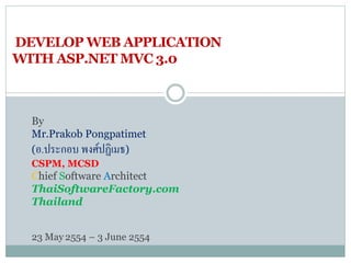 DEVELOP WEB APPLICATION
WITH ASP.NET MVC 3.0
By
Mr.Prakob Pongpatimet
(อ.ประกอบ พงศ์ปฏิเมธ)
CSPM, MCSD
Chief Software Architect
ThaiSoftwareFactory.com
Thailand
23 May 2554 – 3 June 2554
 