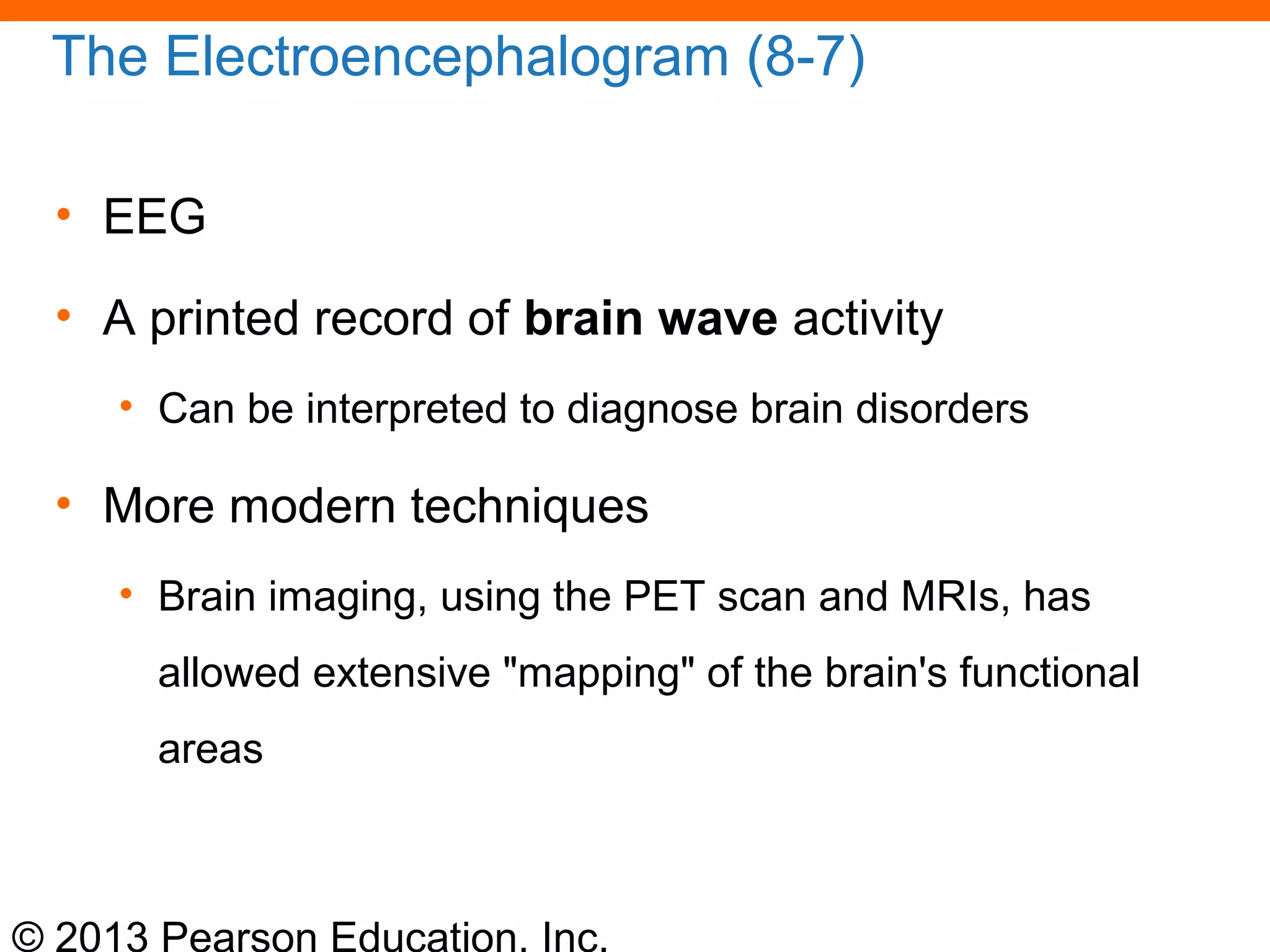 © 2013 Pearson Education, Inc.
The Electroencephalogram (8-7)
• EEG
• A printed record of brain wave activity
• Can be interpreted to diagnose brain disorders
• More modern techniques
• Brain imaging, using the PET scan and MRIs, has
allowed extensive "mapping" of the brain's functional
areas
 