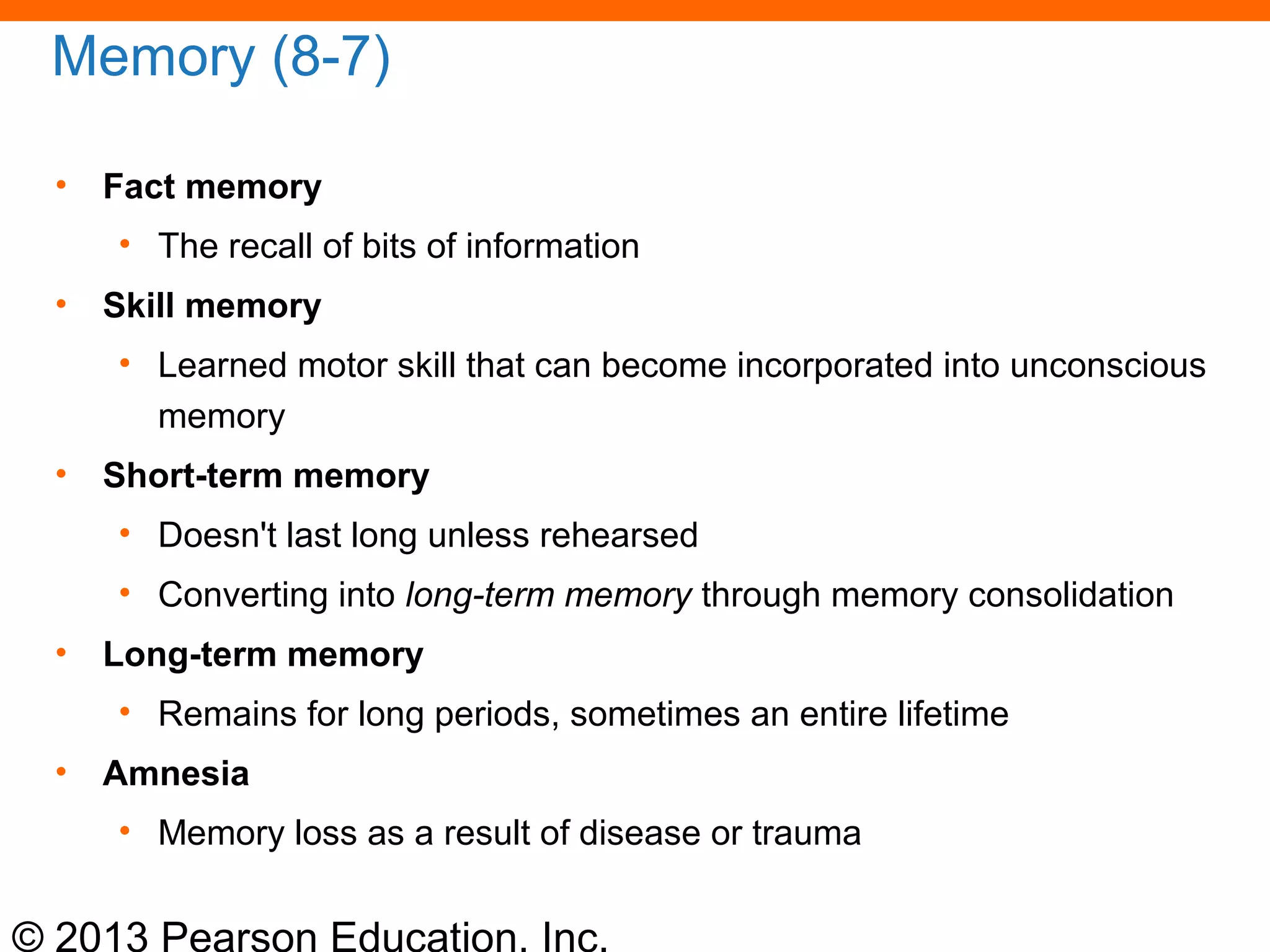 © 2013 Pearson Education, Inc.
Memory (8-7)
• Fact memory
• The recall of bits of information
• Skill memory
• Learned motor skill that can become incorporated into unconscious
memory
• Short-term memory
• Doesn't last long unless rehearsed
• Converting into long-term memory through memory consolidation
• Long-term memory
• Remains for long periods, sometimes an entire lifetime
• Amnesia
• Memory loss as a result of disease or trauma
 