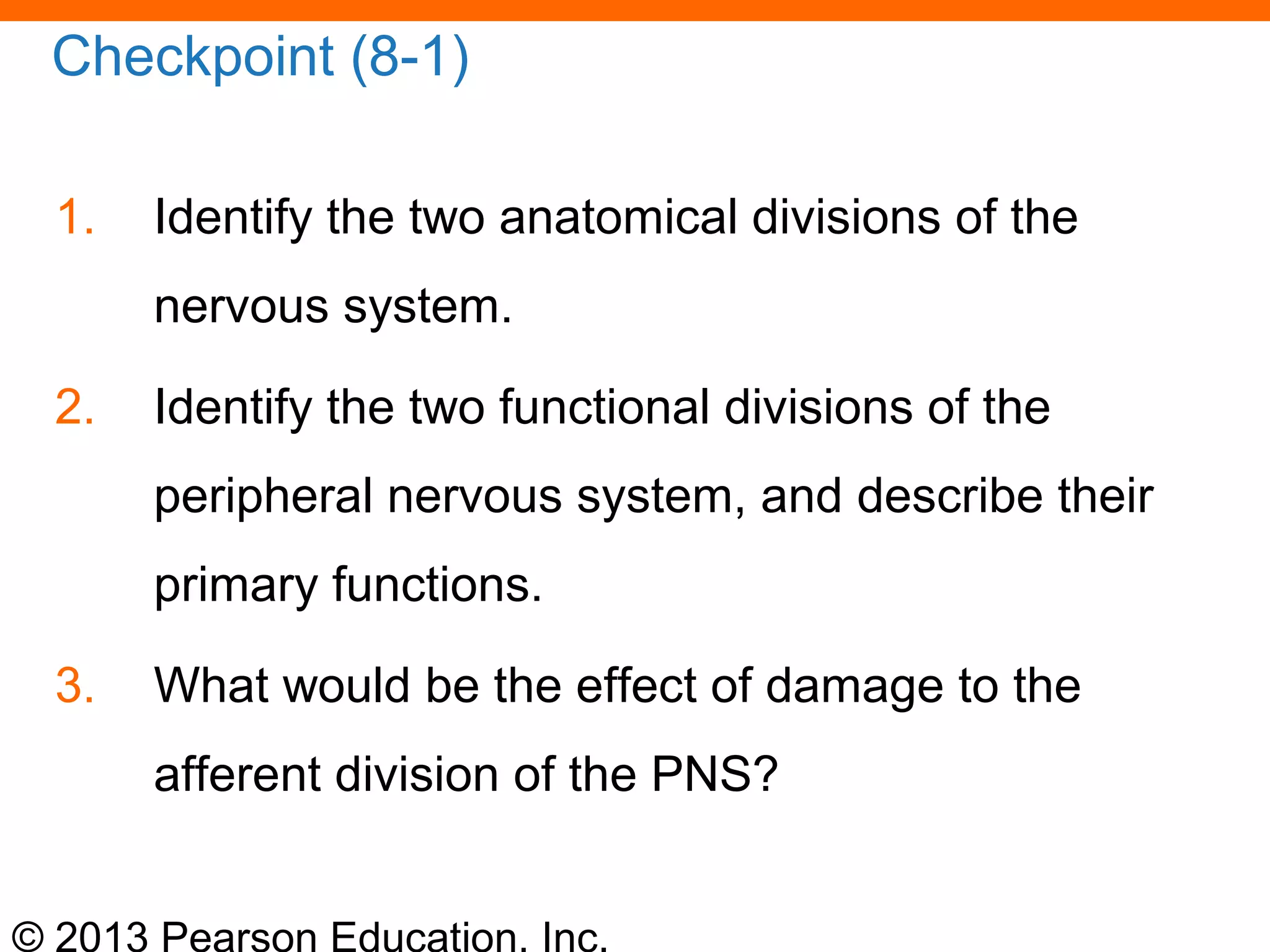 © 2013 Pearson Education, Inc.
Checkpoint (8-1)
1. Identify the two anatomical divisions of the
nervous system.
2. Identify the two functional divisions of the
peripheral nervous system, and describe their
primary functions.
3. What would be the effect of damage to the
afferent division of the PNS?
 