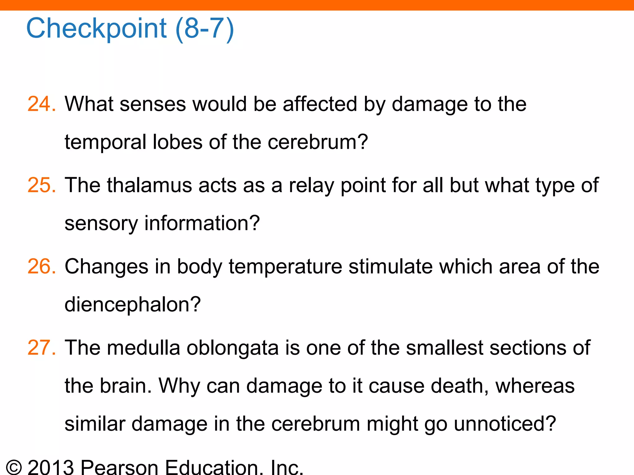 © 2013 Pearson Education, Inc.
Checkpoint (8-7)
24. What senses would be affected by damage to the
temporal lobes of the cerebrum?
25. The thalamus acts as a relay point for all but what type of
sensory information?
26. Changes in body temperature stimulate which area of the
diencephalon?
27. The medulla oblongata is one of the smallest sections of
the brain. Why can damage to it cause death, whereas
similar damage in the cerebrum might go unnoticed?
 
