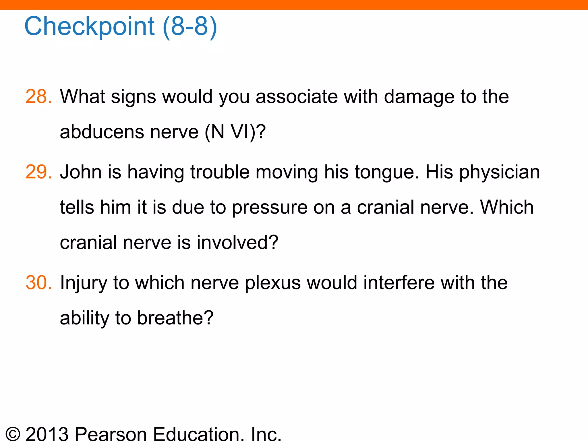 © 2013 Pearson Education, Inc.
Checkpoint (8-8)
28. What signs would you associate with damage to the
abducens nerve (N VI)?
29. John is having trouble moving his tongue. His physician
tells him it is due to pressure on a cranial nerve. Which
cranial nerve is involved?
30. Injury to which nerve plexus would interfere with the
ability to breathe?
 