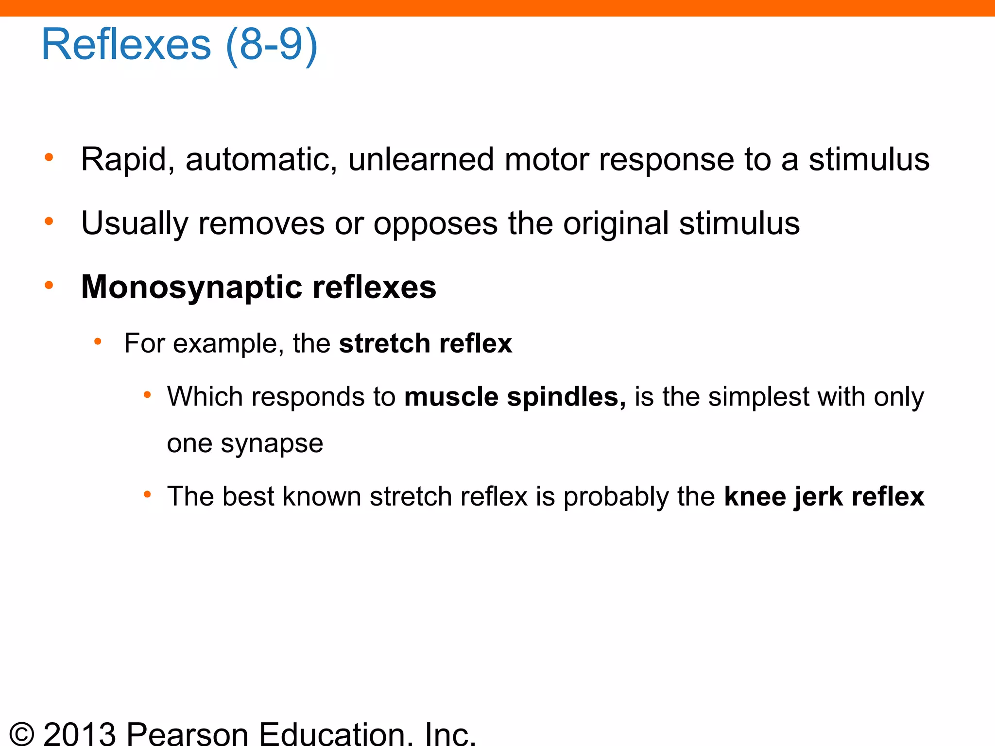 © 2013 Pearson Education, Inc.
Reflexes (8-9)
• Rapid, automatic, unlearned motor response to a stimulus
• Usually removes or opposes the original stimulus
• Monosynaptic reflexes
• For example, the stretch reflex
• Which responds to muscle spindles, is the simplest with only
one synapse
• The best known stretch reflex is probably the knee jerk reflex
 