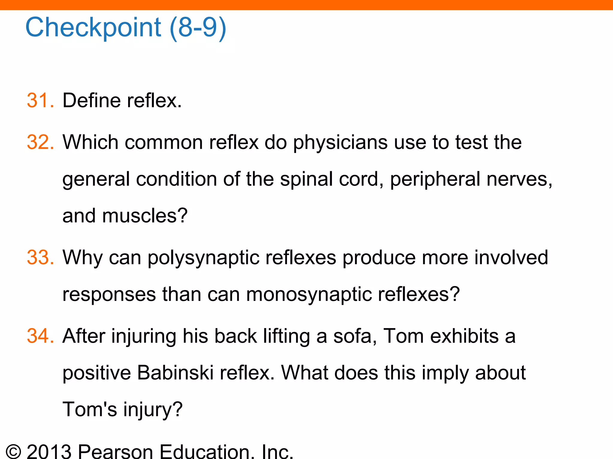 © 2013 Pearson Education, Inc.
Checkpoint (8-9)
31. Define reflex.
32. Which common reflex do physicians use to test the
general condition of the spinal cord, peripheral nerves,
and muscles?
33. Why can polysynaptic reflexes produce more involved
responses than can monosynaptic reflexes?
34. After injuring his back lifting a sofa, Tom exhibits a
positive Babinski reflex. What does this imply about
Tom's injury?
 