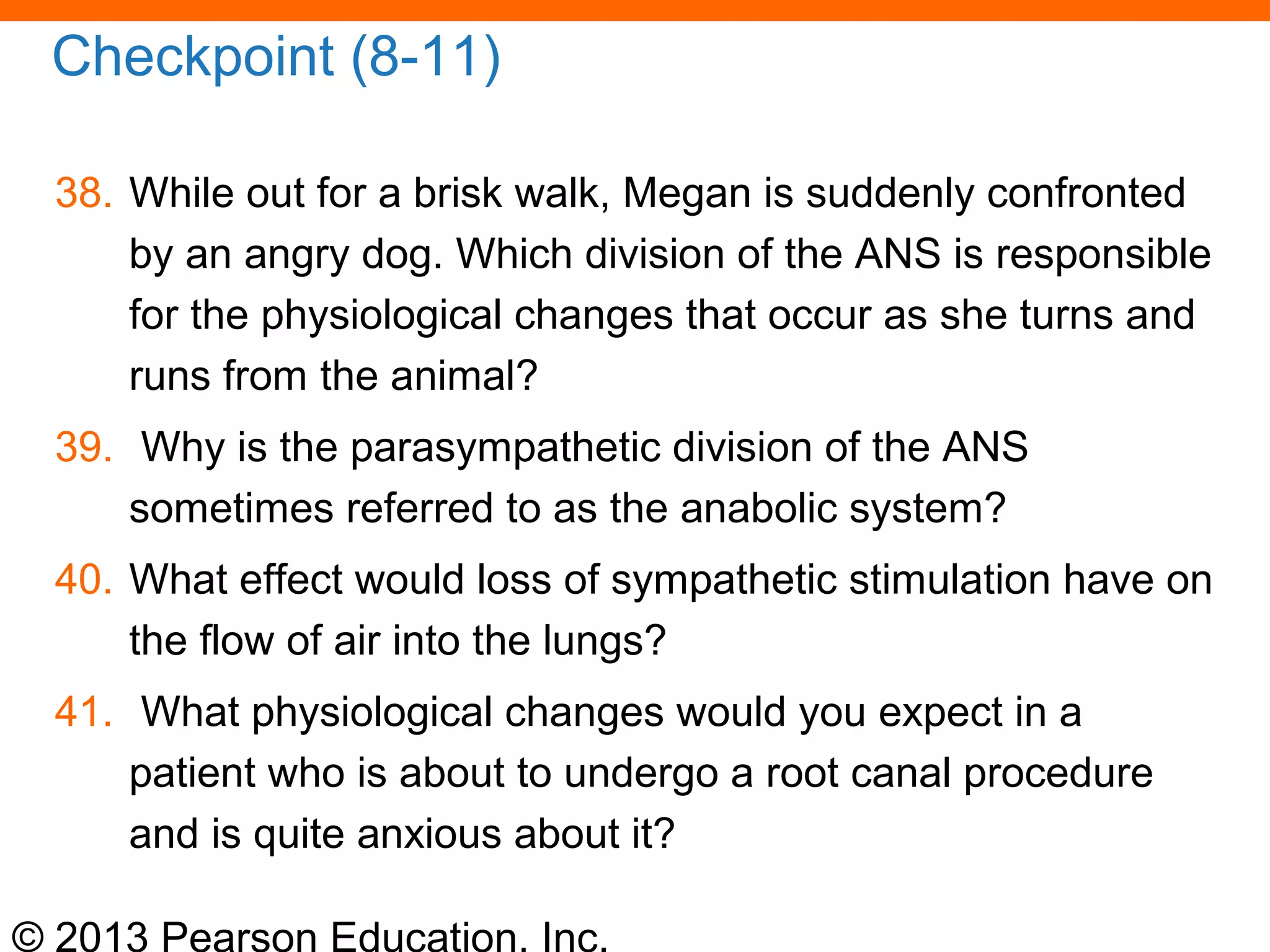 © 2013 Pearson Education, Inc.
Checkpoint (8-11)
38. While out for a brisk walk, Megan is suddenly confronted
by an angry dog. Which division of the ANS is responsible
for the physiological changes that occur as she turns and
runs from the animal?
39. Why is the parasympathetic division of the ANS
sometimes referred to as the anabolic system?
40. What effect would loss of sympathetic stimulation have on
the flow of air into the lungs?
41. What physiological changes would you expect in a
patient who is about to undergo a root canal procedure
and is quite anxious about it?
 