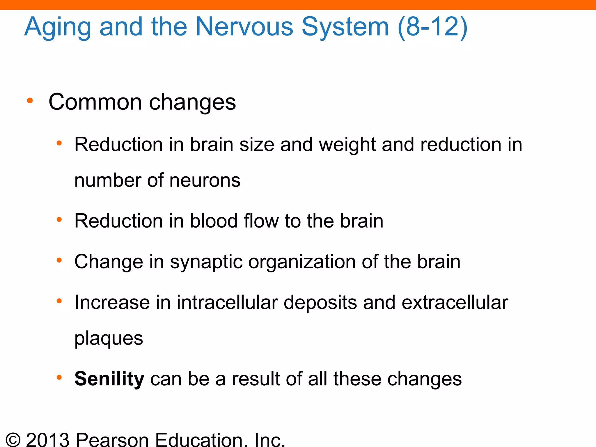 © 2013 Pearson Education, Inc.
Aging and the Nervous System (8-12)
• Common changes
• Reduction in brain size and weight and reduction in
number of neurons
• Reduction in blood flow to the brain
• Change in synaptic organization of the brain
• Increase in intracellular deposits and extracellular
plaques
• Senility can be a result of all these changes
 