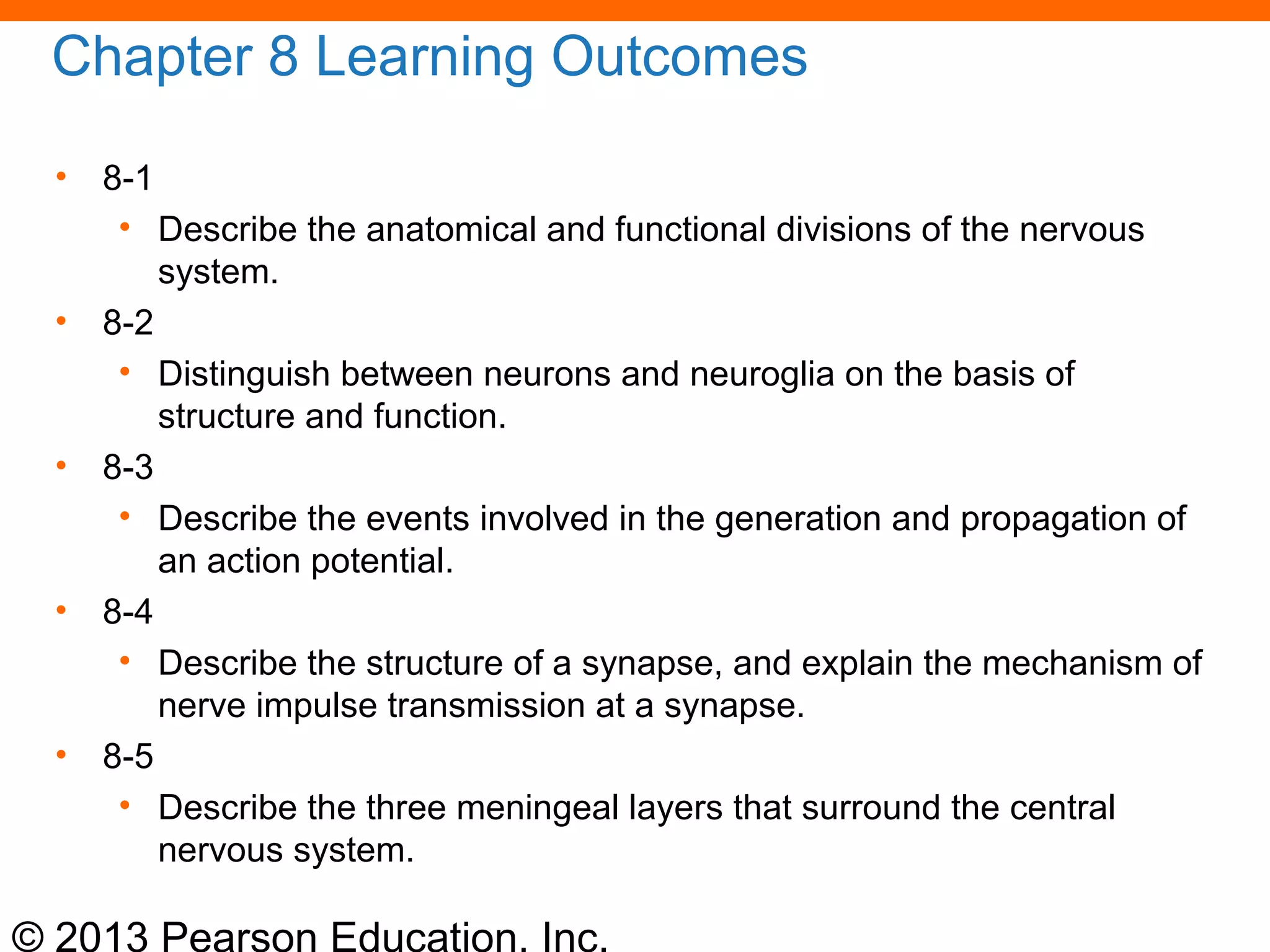 © 2013 Pearson Education, Inc.
Chapter 8 Learning Outcomes
• 8-1
• Describe the anatomical and functional divisions of the nervous
system.
• 8-2
• Distinguish between neurons and neuroglia on the basis of
structure and function.
• 8-3
• Describe the events involved in the generation and propagation of
an action potential.
• 8-4
• Describe the structure of a synapse, and explain the mechanism of
nerve impulse transmission at a synapse.
• 8-5
• Describe the three meningeal layers that surround the central
nervous system.
 