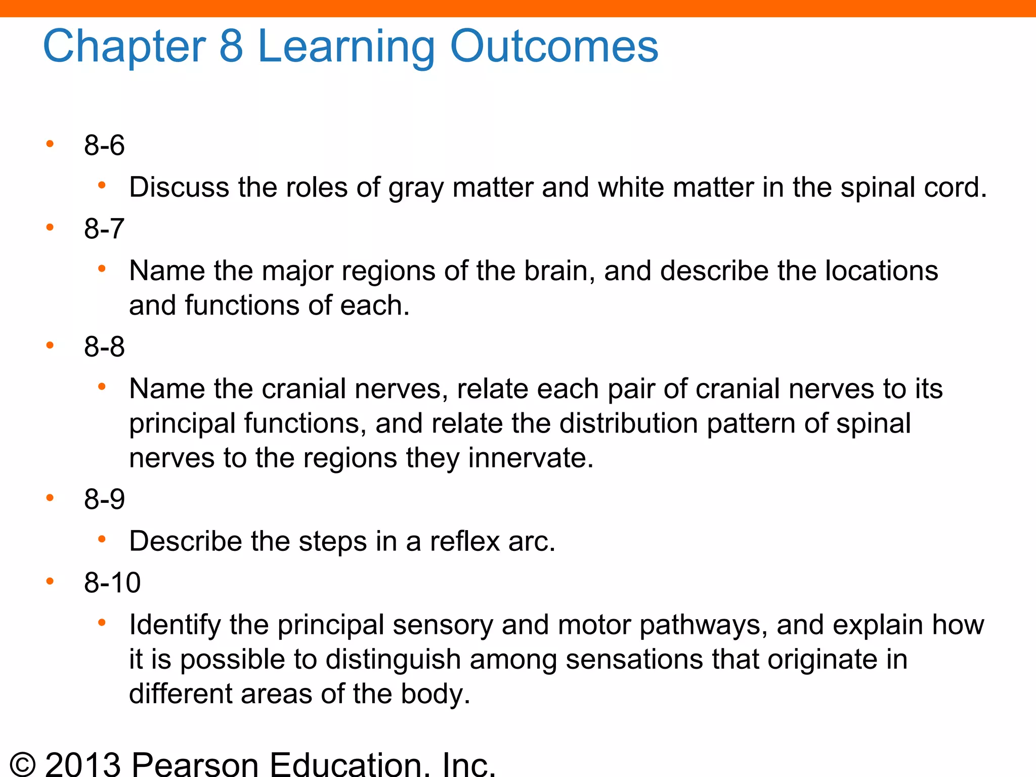 © 2013 Pearson Education, Inc.
Chapter 8 Learning Outcomes
• 8-6
• Discuss the roles of gray matter and white matter in the spinal cord.
• 8-7
• Name the major regions of the brain, and describe the locations
and functions of each.
• 8-8
• Name the cranial nerves, relate each pair of cranial nerves to its
principal functions, and relate the distribution pattern of spinal
nerves to the regions they innervate.
• 8-9
• Describe the steps in a reflex arc.
• 8-10
• Identify the principal sensory and motor pathways, and explain how
it is possible to distinguish among sensations that originate in
different areas of the body.
 