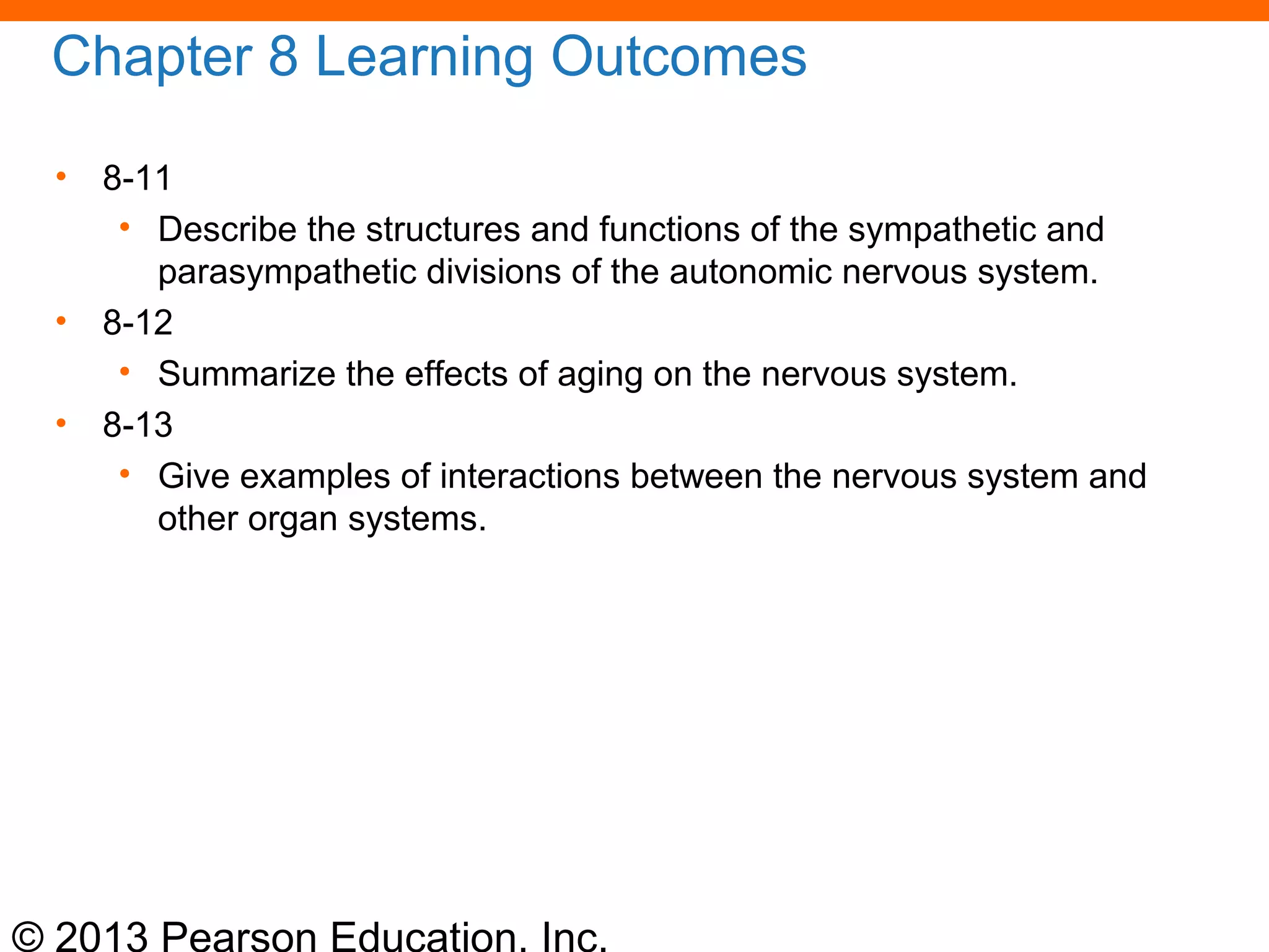 © 2013 Pearson Education, Inc.
Chapter 8 Learning Outcomes
• 8-11
• Describe the structures and functions of the sympathetic and
parasympathetic divisions of the autonomic nervous system.
• 8-12
• Summarize the effects of aging on the nervous system.
• 8-13
• Give examples of interactions between the nervous system and
other organ systems.
 