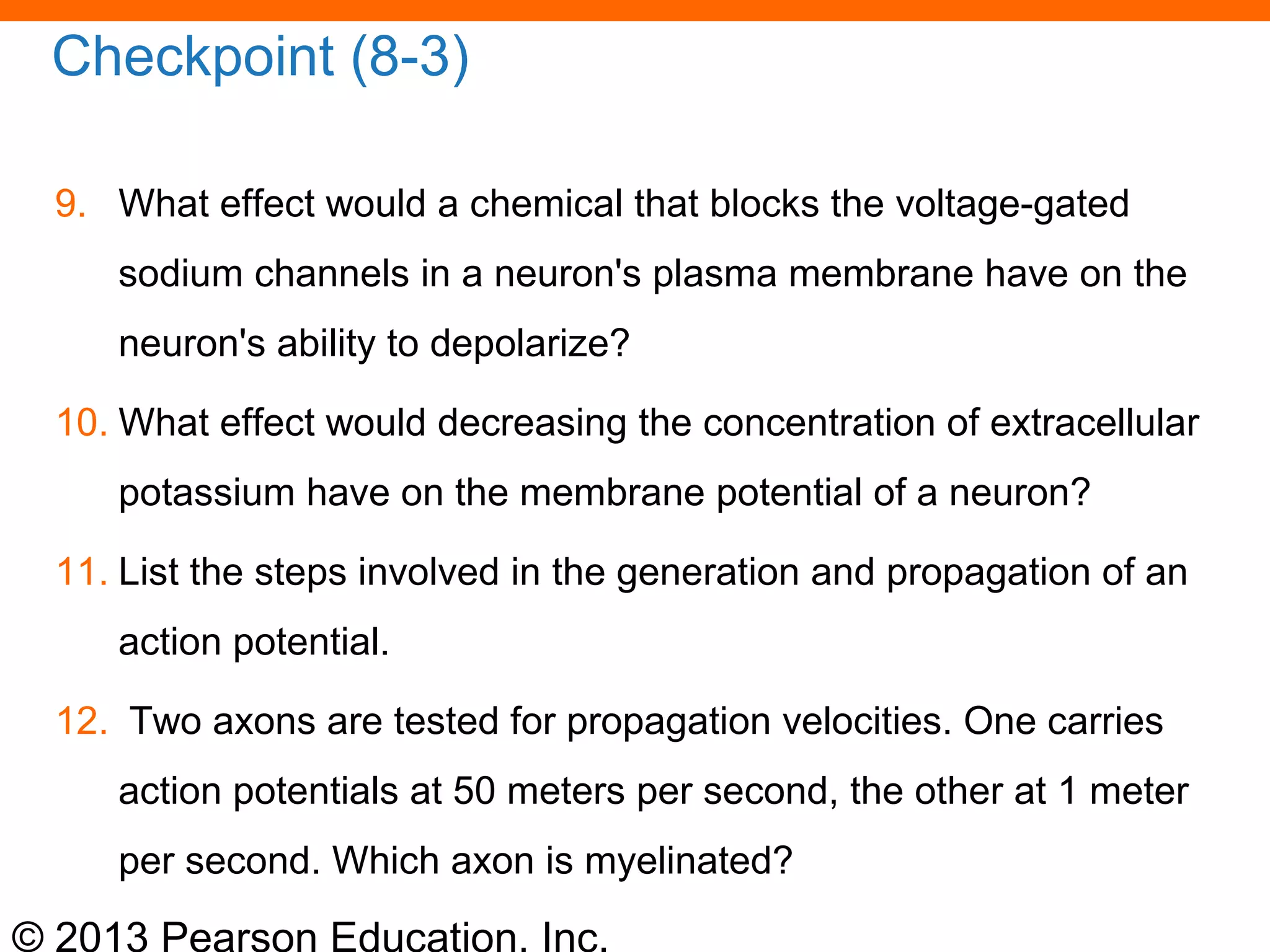 © 2013 Pearson Education, Inc.
Checkpoint (8-3)
9. What effect would a chemical that blocks the voltage-gated
sodium channels in a neuron's plasma membrane have on the
neuron's ability to depolarize?
10. What effect would decreasing the concentration of extracellular
potassium have on the membrane potential of a neuron?
11. List the steps involved in the generation and propagation of an
action potential.
12. Two axons are tested for propagation velocities. One carries
action potentials at 50 meters per second, the other at 1 meter
per second. Which axon is myelinated?
 