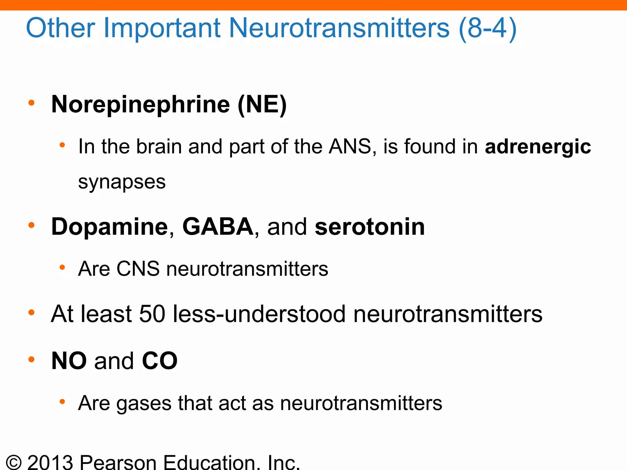 © 2013 Pearson Education, Inc.
Other Important Neurotransmitters (8-4)
• Norepinephrine (NE)
• In the brain and part of the ANS, is found in adrenergic
synapses
• Dopamine, GABA, and serotonin
• Are CNS neurotransmitters
• At least 50 less-understood neurotransmitters
• NO and CO
• Are gases that act as neurotransmitters
 