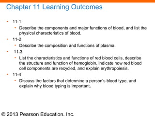 © 2013 Pearson Education, Inc.
Chapter 11 Learning Outcomes
• 11-1
• Describe the components and major functions of blood, and list the
physical characteristics of blood.
• 11-2
• Describe the composition and functions of plasma.
• 11-3
• List the characteristics and functions of red blood cells, describe
the structure and function of hemoglobin, indicate how red blood
cell components are recycled, and explain erythropoiesis.
• 11-4
• Discuss the factors that determine a person's blood type, and
explain why blood typing is important.
 
