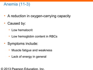 © 2013 Pearson Education, Inc.
Anemia (11-3)
• A reduction in oxygen-carrying capacity
• Caused by:
• Low hematocrit
• Low hemoglobin content in RBCs
• Symptoms include:
• Muscle fatigue and weakness
• Lack of energy in general
 