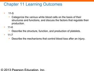 © 2013 Pearson Education, Inc.
Chapter 11 Learning Outcomes
• 11-5
• Categorize the various white blood cells on the basis of their
structures and functions, and discuss the factors that regulate their
production.
• 11-6
• Describe the structure, function, and production of platelets.
• 11-7
• Describe the mechanisms that control blood loss after an injury.
 