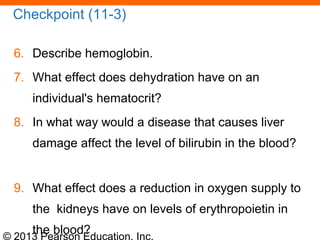 © 2013 Pearson Education, Inc.
Checkpoint (11-3)
6. Describe hemoglobin.
7. What effect does dehydration have on an
individual's hematocrit?
8. In what way would a disease that causes liver
damage affect the level of bilirubin in the blood?
9. What effect does a reduction in oxygen supply to
the kidneys have on levels of erythropoietin in
the blood?
 