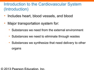 © 2013 Pearson Education, Inc.
Introduction to the Cardiovascular System
(Introduction)
• Includes heart, blood vessels, and blood
• Major transportation system for:
• Substances we need from the external environment
• Substances we need to eliminate through wastes
• Substances we synthesize that need delivery to other
organs
 