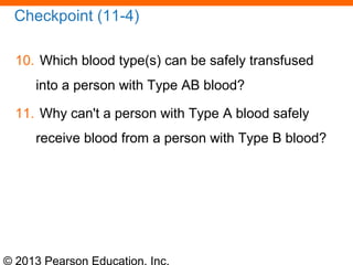 © 2013 Pearson Education, Inc.
Checkpoint (11-4)
10. Which blood type(s) can be safely transfused
into a person with Type AB blood?
11. Why can't a person with Type A blood safely
receive blood from a person with Type B blood?
 