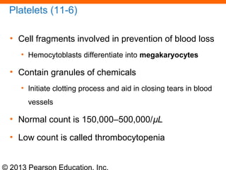 © 2013 Pearson Education, Inc.
Platelets (11-6)
• Cell fragments involved in prevention of blood loss
• Hemocytoblasts differentiate into megakaryocytes
• Contain granules of chemicals
• Initiate clotting process and aid in closing tears in blood
vessels
• Normal count is 150,000–500,000/µL
• Low count is called thrombocytopenia
 