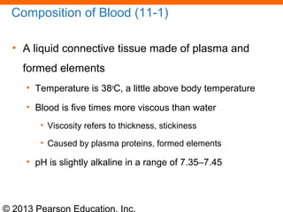 © 2013 Pearson Education, Inc.
Composition of Blood (11-1)
• A liquid connective tissue made of plasma and
formed elements
• Temperature is 38o
C, a little above body temperature
• Blood is five times more viscous than water
• Viscosity refers to thickness, stickiness
• Caused by plasma proteins, formed elements
• pH is slightly alkaline in a range of 7.35–7.45
 